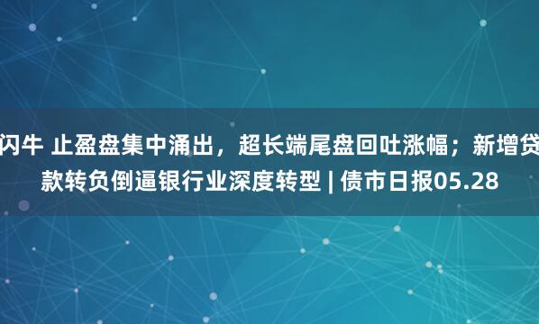 闪牛 止盈盘集中涌出，超长端尾盘回吐涨幅；新增贷款转负倒逼银行业深度转型 | 债市日报05.28