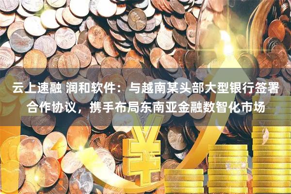 云上速融 润和软件：与越南某头部大型银行签署合作协议，携手布局东南亚金融数智化市场
