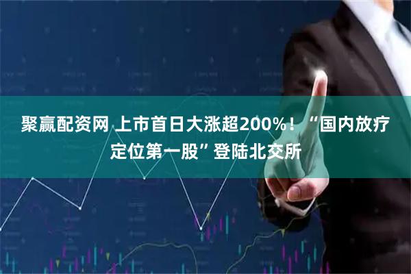 聚赢配资网 上市首日大涨超200%！“国内放疗定位第一股”登陆北交所