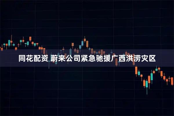 同花配资 蔚来公司紧急驰援广西洪涝灾区
