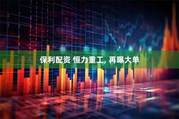 保利配资 恒力重工, 再曝大单