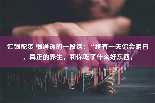 汇银配资 很通透的一段话：“终有一天你会明白，真正的养生，和你吃了什么好东西，