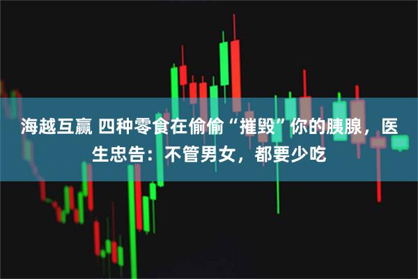 海越互赢 四种零食在偷偷“摧毁”你的胰腺，医生忠告：不管男女，都要少吃