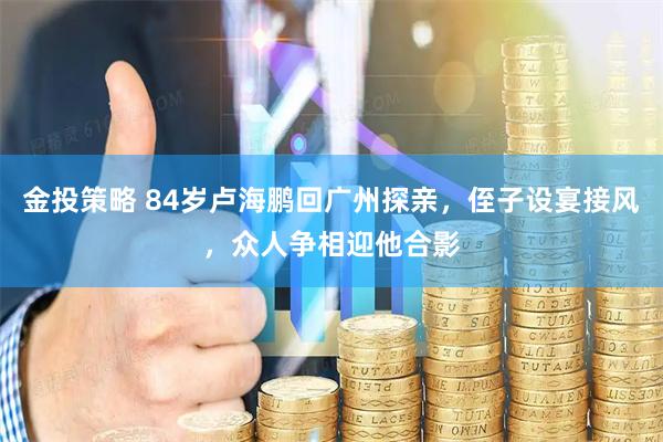 金投策略 84岁卢海鹏回广州探亲,侄子设宴接风,众人争相迎他合影