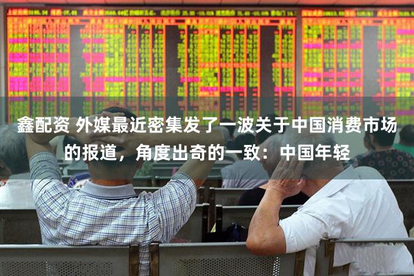 鑫配资 外媒最近密集发了一波关于中国消费市场的报道，角度出奇的一致：中国年轻