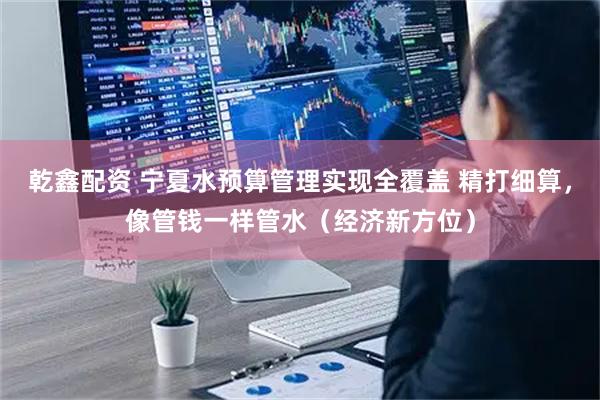 乾鑫配资 宁夏水预算管理实现全覆盖 精打细算，像管钱一样管水（经济新方位）